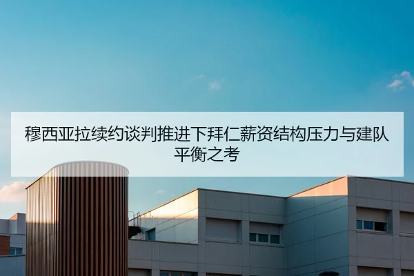 穆西亚拉续约谈判推进下拜仁薪资结构压力与建队平衡之考