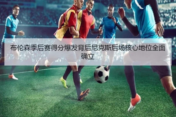布伦森季后赛得分爆发背后尼克斯后场核心地位全面确立