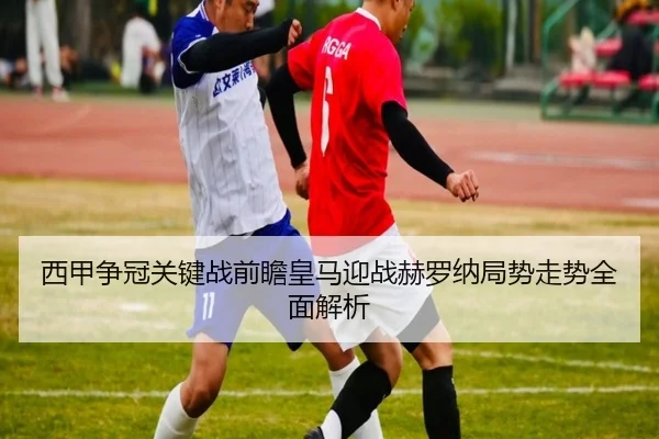 西甲争冠关键战前瞻皇马迎战赫罗纳局势走势全面解析