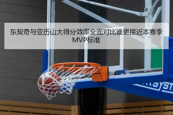 东契奇与亚历山大得分效率全面对比谁更接近本赛季MVP标准