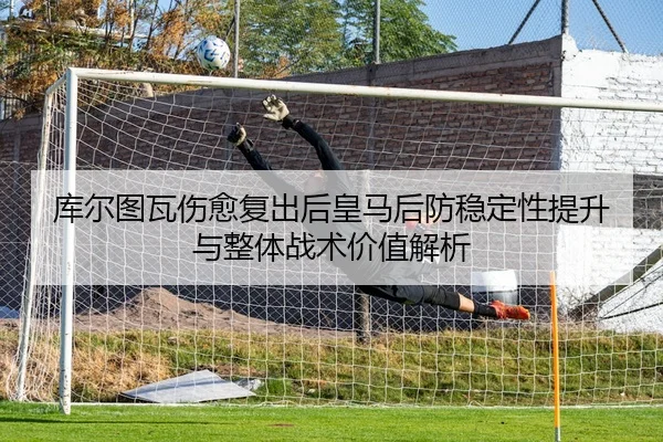 库尔图瓦伤愈复出后皇马后防稳定性提升与整体战术价值解析
