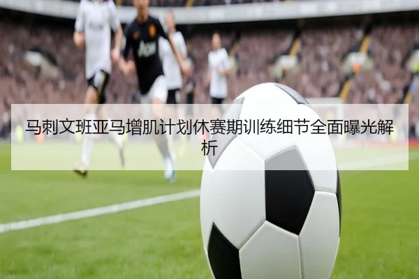 马刺文班亚马增肌计划休赛期训练细节全面曝光解析