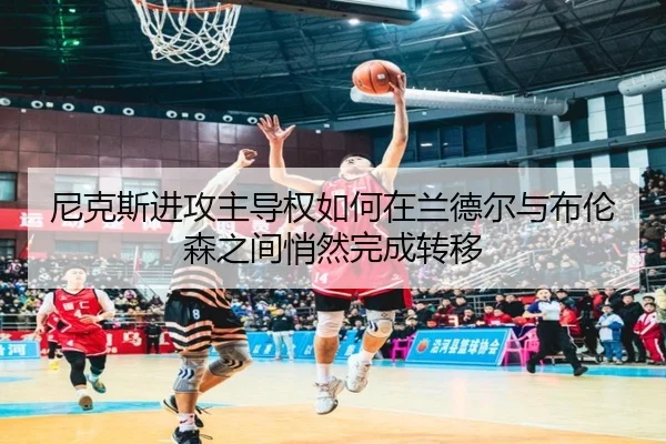 尼克斯进攻主导权如何在兰德尔与布伦森之间悄然完成转移
