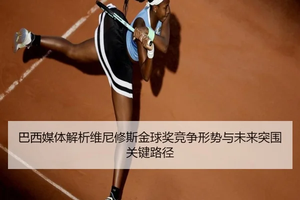 巴西媒体解析维尼修斯金球奖竞争形势与未来突围关键路径