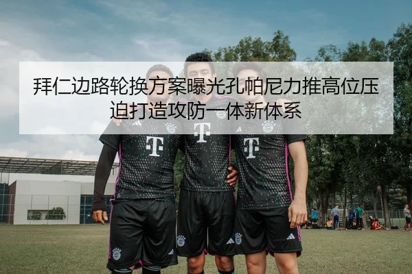 拜仁边路轮换方案曝光孔帕尼力推高位压迫打造攻防一体新体系