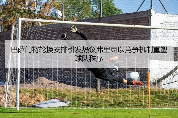巴萨门将轮换安排引发热议弗里克以竞争机制重塑球队秩序