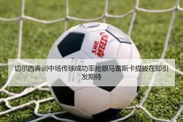 切尔西青训中场传球成功率抢眼马雷斯卡提拔在即引发期待